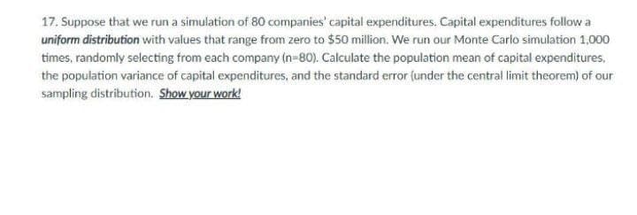 17. Suppose that we run a simulation of 80 companies' capital expenditures. Capital expenditures follow a
uniform distribution with values that range from zero to $50 million. We run our Monte Carlo simulation 1,000
times, randomly selecting from each company (n=80). Calculate the population mean of capital expenditures,
the population variance of capital expenditures, and the standard error (under the central limit theorem) of our
sampling distribution. Show your work!
