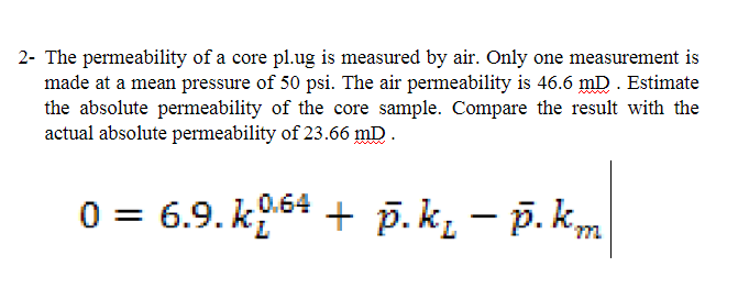 2- The permeability of a core pl.ug is measured by air. Only one measurement is
made at a mean pressure of 50 psi. The air permeability is 46.6 mD. Estimate
the absolute permeability of the core sample. Compare the result with the
actual absolute permeability of 23.66 mD.
0 = 6.9. k964 + p.k, – p. k,m
p. k, – p. k,
|
