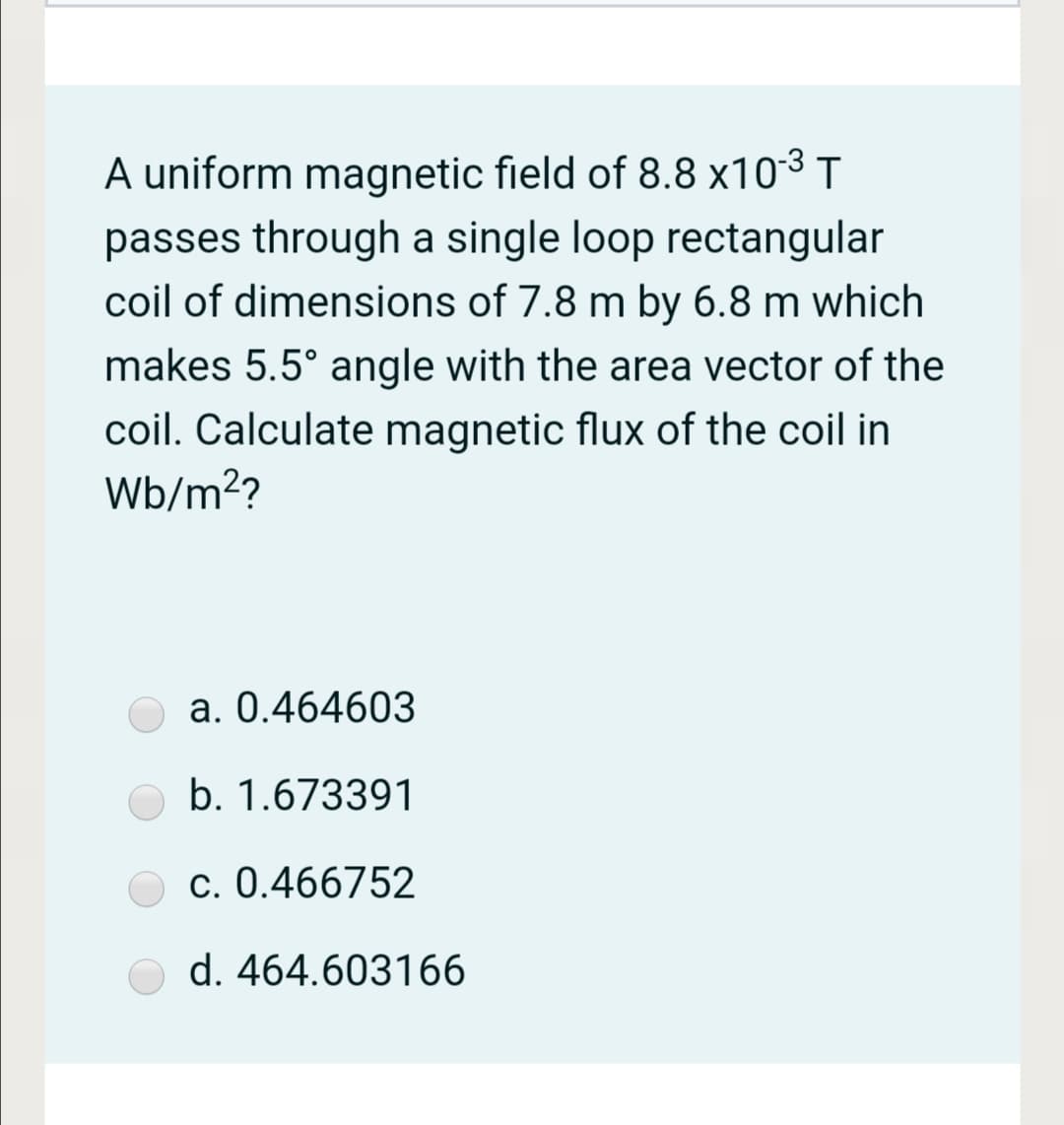 A uniform magnetic field of 8.8 x103 T
passes through a single loop rectangular
coil of dimensions of 7.8 m by 6.8 m which
makes 5.5° angle with the area vector of the
coil. Calculate magnetic flux of the coil in
Wb/m??
a. 0.464603
b. 1.673391
c. 0.466752
d. 464.603166
