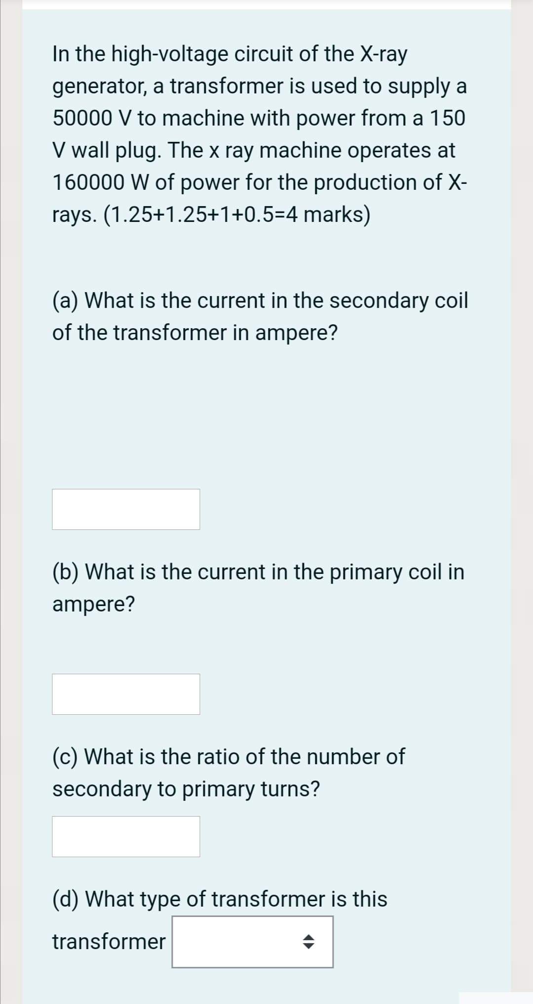 In the high-voltage circuit of the X-ray
generator, a transformer is used to supply a
50000 V to machine with power from a 150
V wall plug. The x ray machine operates at
160000 W of power for the production of X-
rays. (1.25+1.25+1+0.5=4 marks)
(a) What is the current in the secondary coil
of the transformer in ampere?
(b) What is the current in the primary coil in
ampere?
(c) What is the ratio of the number of
secondary to primary turns?
(d) What type of transformer is this
transformer
