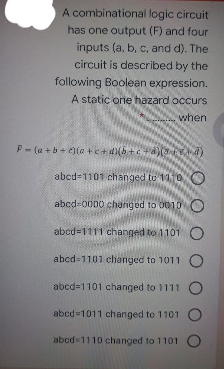 A combinational logic circuit
has one output (F) and four
inputs (a, b, c, and d). The
circuit is described by the
following Boolean expression.
A static one hazard occurs
when
F = (a + b + č)(a + c + d)(b +c + d)(a+c+d)
abcd=1101 changed to 1110O
abcd=0000 changed to 0010 O
abcd=1111 changed to 1101 O
abcd31101 changed to 1011 O
abcd31101 changed to 1111 O
abcd%3D1011 changed to 1101 O
abcd%31110 changed to 1101 O
