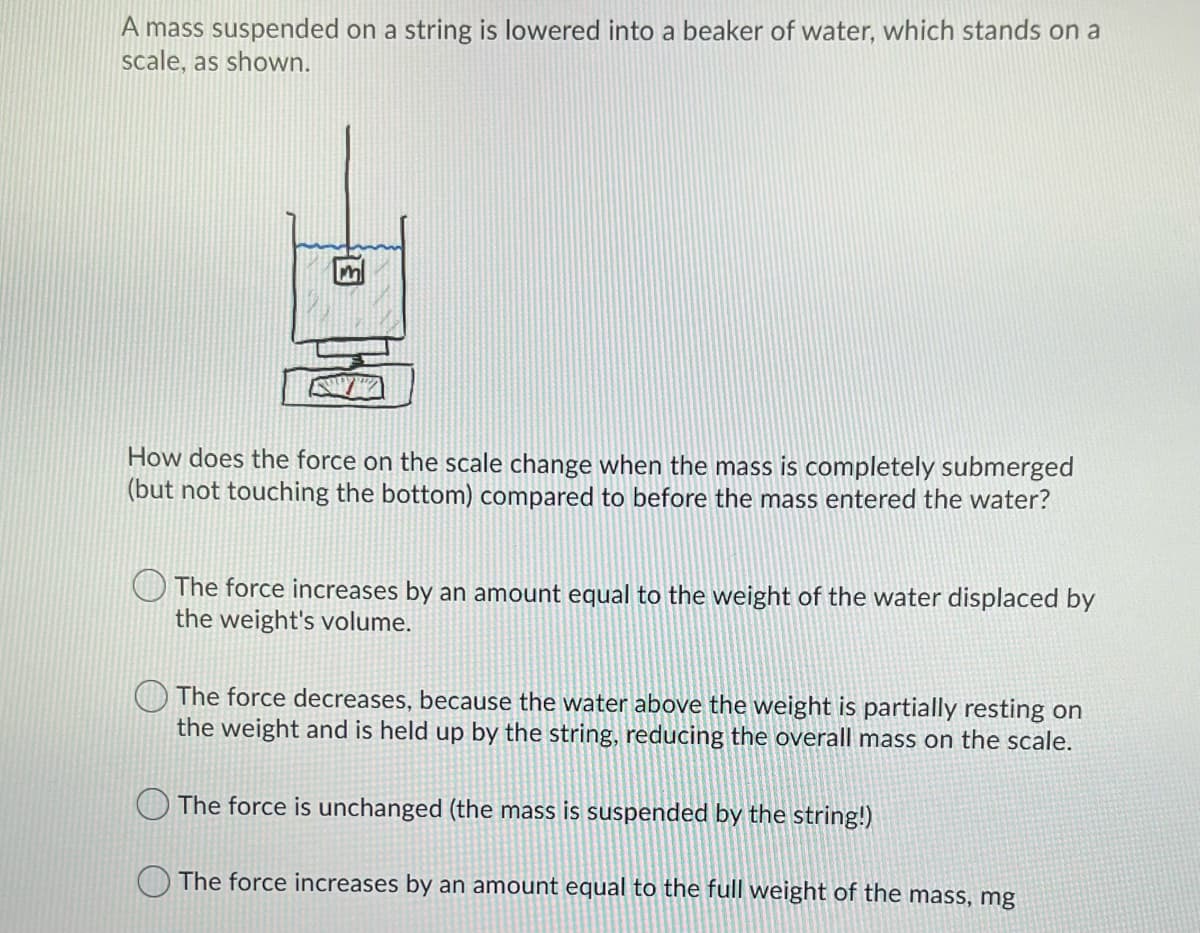 A mass suspended on a string is lowered into a beaker of water, which stands on a
scale, as shown.
Im
How does the force on the scale change when the mass is completely submerged
(but not touching the bottom) compared to before the mass entered the water?
The force increases by an amount equal to the weight of the water displaced by
the weight's volume.
The force decreases, because the water above the weight is partially resting on
the weight and is held up by the string, reducing the overall mass on the scale.
The force is unchanged (the mass is suspended by the string!)
The force increases by an amount equal to the full weight of the mass, mg