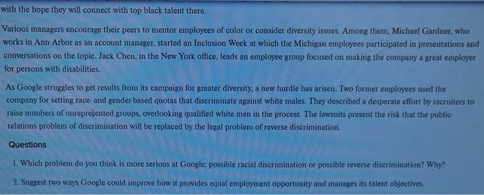 with the hope they will connect with top black talent there.
Various managers encourage their peers to mentor employees of color or consider diversity issues. Among them, Michael Gardner, who
works in Ann Arbor as an account manager, started an Inclusion Week at which the Michigan employees participated in presentations and
conversations on the topic. Jack Chen, in the New York office, leads an employee group focused on making the company a great employer
for persons with disabilities.
As Google struggles to get results from its campaign for greater diversity, a new hurdle has arisen. Two former employees sued the
company for setting race- and gender-based quotas that discriminate against white males. They described a desperate effort by recruiters to
raise numbers of unrepresented groups, overlooking qualified white men in the process. The lawsuits present the risk that the public-
relations problem of discrimination will be replaced by the legal problem of reverse discrimination.
Questions
1. Which problem do you think is more serious at Google: possible racial discrimination or possible reverse discrimination? Why?
2. Suggest two ways Google could improve how it provides equal employment opportunity and manages its talent objectives.