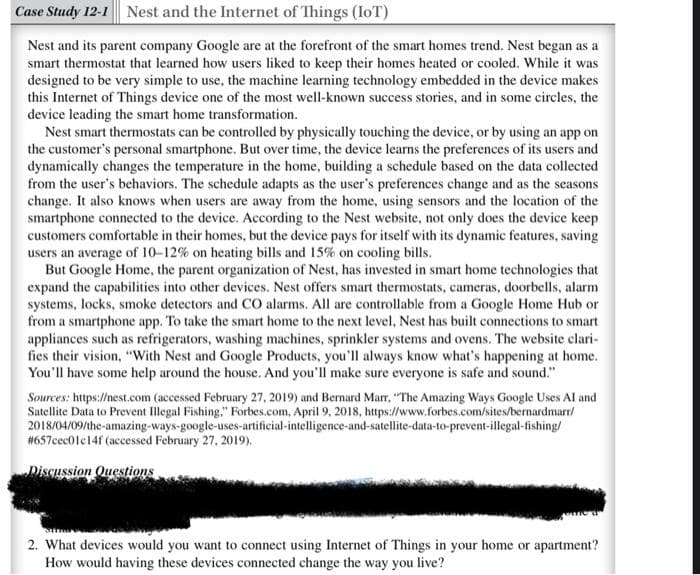 Case Study 12-1 Nest and the Internet of Things (IoT)
Nest and its parent company Google are at the forefront of the smart homes trend. Nest began as a
smart thermostat that learned how users liked to keep their homes heated or cooled. While it was
designed to be very simple to use, the machine learning technology embedded in the device makes
this Internet of Things device one of the most well-known success stories, and in some circles, the
device leading the smart home transformation.
Nest smart thermostats can be controlled by physically touching the device, or by using an app on
the customer's personal smartphone. But over time, the device learns the preferences of its users and
dynamically changes the temperature in the home, building a schedule based on the data collected
from the user's behaviors. The schedule adapts as the user's preferences change and as the seasons
change. It also knows when users are away from the home, using sensors and the location of the
smartphone connected to the device. According to the Nest website, not only does the device keep
customers comfortable in their homes, but the device pays for itself with its dynamic features, saving
users an average of 10-12% on heating bills and 15% on cooling bills.
But Google Home, the parent organization of Nest, has invested in smart home technologies that
expand the capabilities into other devices. Nest offers smart thermostats, cameras, doorbells, alarm
systems, locks, smoke detectors and CO alarms. All are controllable from a Google Home Hub or
from a smartphone app. To take the smart home to the next level, Nest has built connections to smart
appliances such as refrigerators, washing machines, sprinkler systems and ovens. The website clari-
fies their vision, "With Nest and Google Products, you'll always know what's happening at home.
You'll have some help around the house. And you'll make sure everyone is safe and sound."
Sources: https://nest.com (accessed February 27, 2019) and Bernard Marr, "The Amazing Ways Google Uses AI and
Satellite Data to Prevent Illegal Fishing." Forbes.com, April 9, 2018, https://www.forbes.com/sites/bernardmarr/
2018/04/09/the-amazing-ways-google-uses-artificial-intelligence-and-satellite-data-to-prevent-illegal-fishing/
#657cec01c14f (accessed February 27, 2019).
Discussion Questions
2. What devices would you want to connect using Internet of Things in your home or apartment?
How would having these devices connected change the way you live?