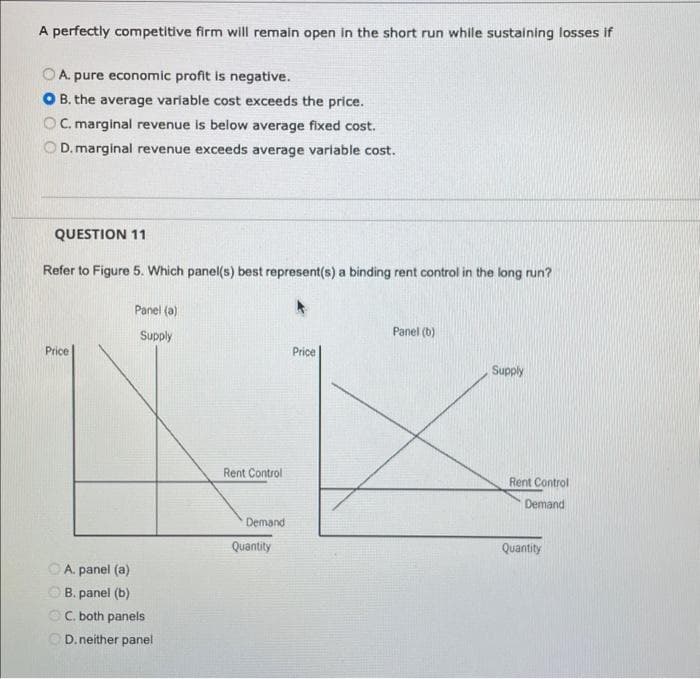 A perfectly competitive firm will remain open in the short run while sustaining losses if
A. pure economic profit is negative.
B. the average variable cost exceeds the price.
OC. marginal revenue is below average fixed cost.
D. marginal revenue exceeds average variable cost.
QUESTION 11
Refer to Figure 5. Which panel(s) best represent(s) a binding rent control in the long run?
Price
Panel (a)
Supply
A. panel (a)
B. panel (b)
C. both panels
D. neither panel
Rent Control
Demand
Quantity
Price
Panel (b)
Supply
Rent Control
Demand
Quantity