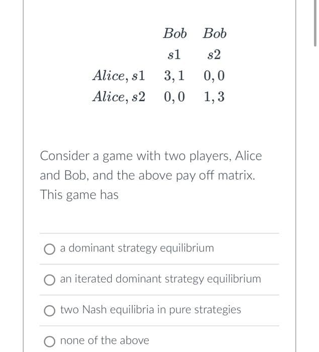 Bob
s1
Alice, sl 3,1
Alice, s2 0,0
Bob
s2
0,0
1,3
Consider a game with two players, Alice
and Bob, and the above pay off matrix.
This game has
a dominant strategy equilibrium
an iterated dominant strategy equilibrium
two Nash equilibria in pure strategies
O none of the above