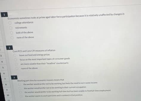 1
3
1
w
6
Economists sometimes looks at prime aged labor force participation because it is relatively unaffected by changes in
college attendance
2
10
retirements
both of the above
none of the above
Core PCE and Core CPI measures of inflation
leave out food and energy prices
focus on the most important types of consumer goods
are more volatile than their "headine" counterparts
none of the above
3
Working part time for economic reasons means that
the worker would prefer not to be working, but feels the need to earn some income
the worker would prefer not to be working in their current occupation
the worker would prefer to be working full time but has been unable to find full-time employment
the worker wants to work part time and is content in that position