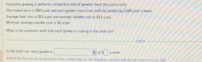 Poinsettia growing is perfectly competitive and all growers have the same costs.
The market price is $30 a pot and each grower maximizes profit by producing 2,600 pots a week.
Average total cost is $15 a pot and average variable cost is $13 a pot.
Minimum average variable cost is $5 a pot.
What is the economic profit that each grower is making in the short run?
In the short run, each grower is
of $a week.
>>> If the firm incurs an economic loss, select loss in the dropdown window and do not enter a minus sign.