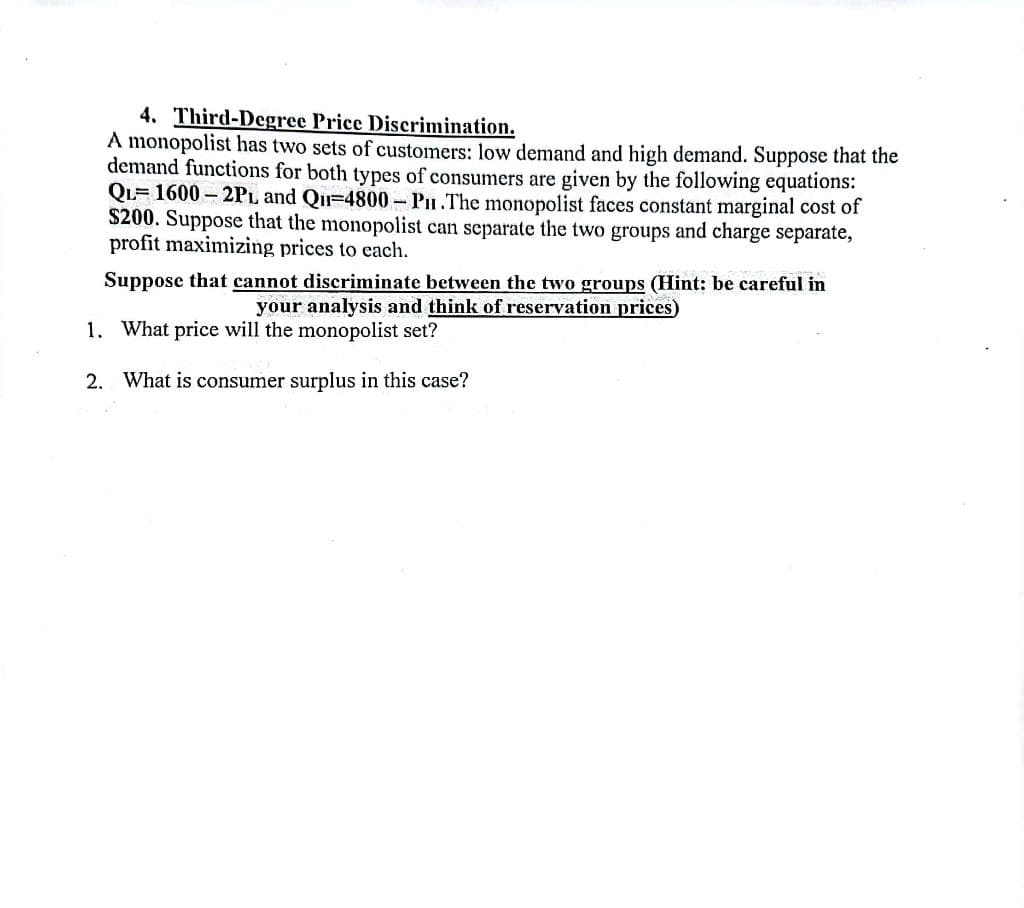 4. Third-Degree Price Discrimination.
A monopolist has two sets of customers: low demand and high demand. Suppose that the
demand functions for both types of consumers are given by the following equations:
QL-1600-2PL and Qu-4800 - P.The monopolist faces constant marginal cost of
$200. Suppose that the monopolist can separate the two groups and charge separate,
profit maximizing prices to each.
Suppose that cannot discriminate between the two groups (Hint: be careful in
your analysis and think of reservation prices)
1. What price will the monopolist set?
2.
What is consumer surplus in this case?