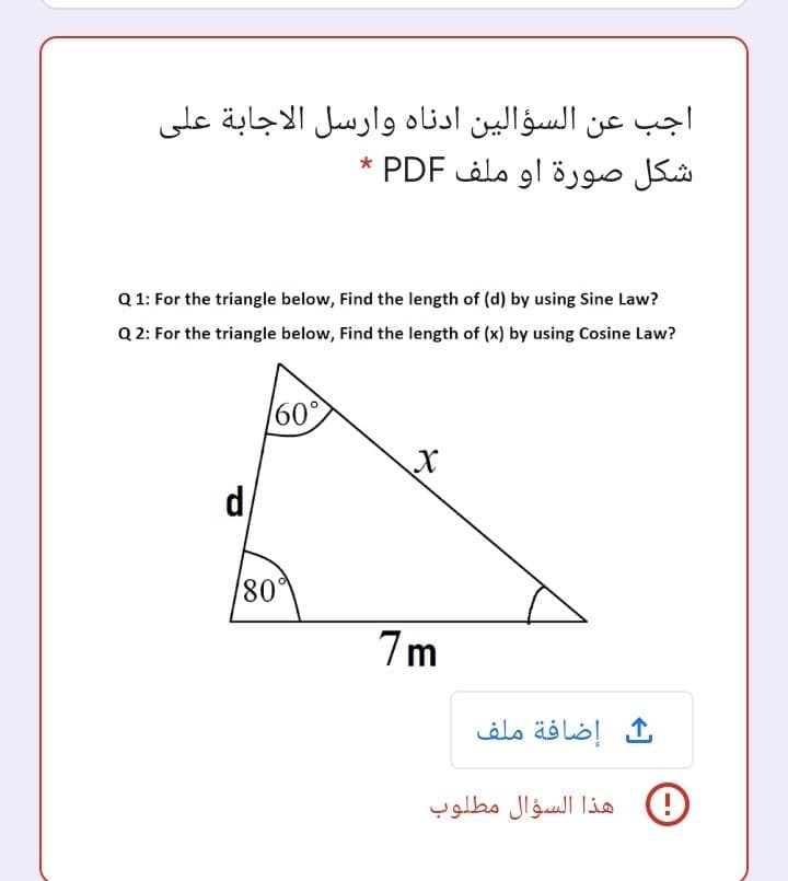 اجب عن السؤالین ادناه وارسل الاجابة على
شكل صورة او ملف PDF *
Q 1: For the triangle below, Find the length of (d) by using Sine Law?
Q 2: For the triangle below, Find the length of (x) by using Cosine Law?
60°
d/
80°
7m
إضافة ملف
هذا السؤال مطلوب
