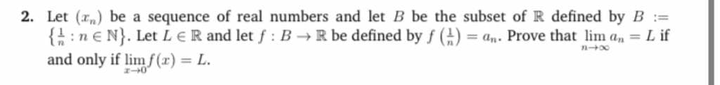 Let (r„) be a sequence of real numbers and let B be the subset of R defined by B :=
{:n€ N}. Let LER and let f : B → R be defined by f () = an. Prove that lim a, = L if
and only if lim f (x) = L.
%3D
%3D
