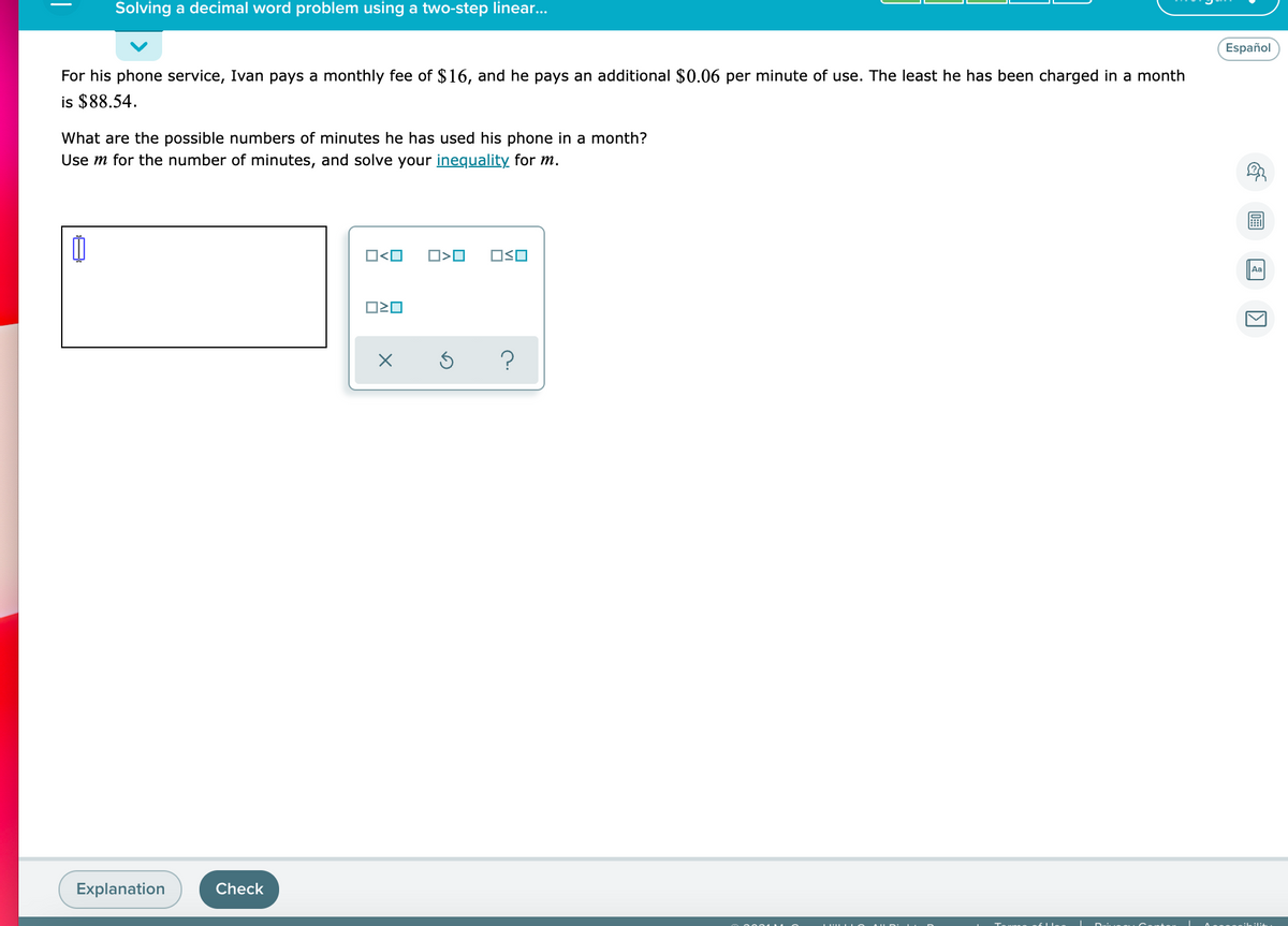 Solving a decimal word problem using a two-step linear..
Español
For his phone service, Ivan pays a monthly fee of $16, and he pays an additional $0.06 per minute of use. The least he has been charged in a month
is $88.54.
What are the possible numbers of minutes he has used his phone in a month?
Use m for the number of minutes, and solve your inequality for m.
O<O
Aa
?
Explanation
Check
