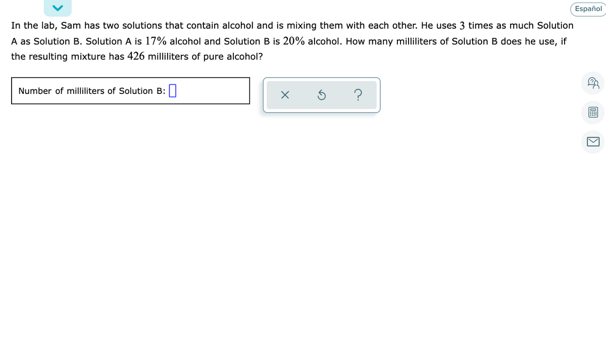 Español
In the lab, Sam has two solutions that contain alcohol and is mixing them with each other. He uses 3 times as much Solution
A as Solution B. Solution A is 17% alcohol and Solution B is 20% alcohol. How many milliliters of Solution B does he use, if
the resulting mixture has 426 milliliters of pure alcohol?
Number of milliliters of Solution B:|
