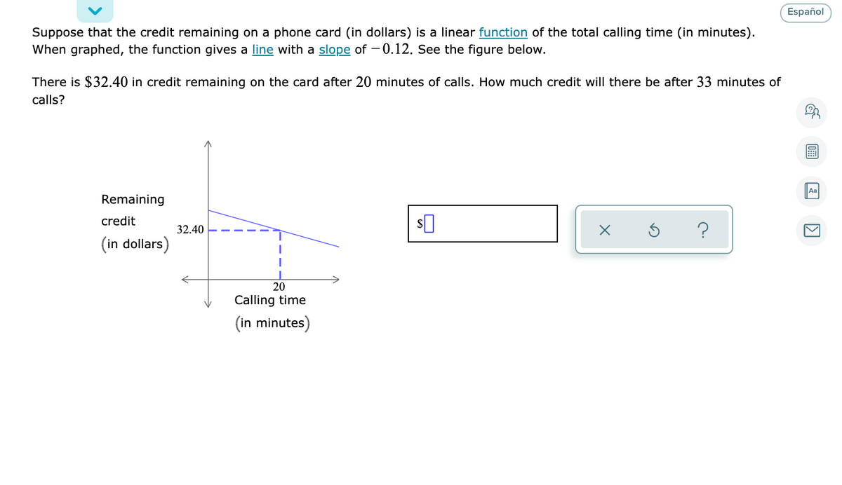 Español
Suppose that the credit remaining on a phone card (in dollars) is a linear function of the total calling time (in minutes).
When graphed, the function gives a line with a slope of - 0.12. See the figure below.
There is $32.40 in credit remaining on the card after 20 minutes of calls. How much credit will there be after 33 minutes of
calls?
Aa
Remaining
credit
32.40
?
(in dollars)
20
Calling time
(in minutes)
