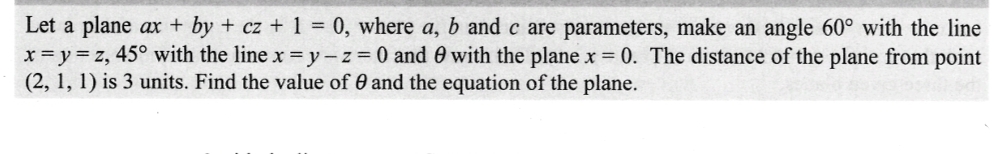 Let a plane ax - by + cz + 1 = 0, where a, b and c are parameters, make an angle 60° with the line
x=y=z, 45° with the line x=y-z = 0 and 0 with the plane x = 0. The distance of the plane from point
(2, 1, 1) is 3 units. Find the value of 0 and the equation of the plane.