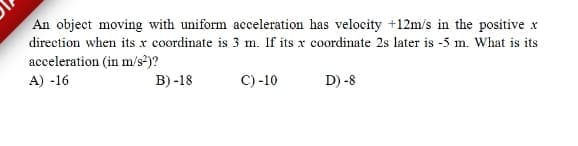 An object moving with uniform acceleration has velocity +12m/s in the positive x
direction when itsx coordinate is 3 m. If its x coordinate 2s later is -5 m. What is its
acceleration (in m/s>)?
A) -16
B) -18
C) -10
D) -8
