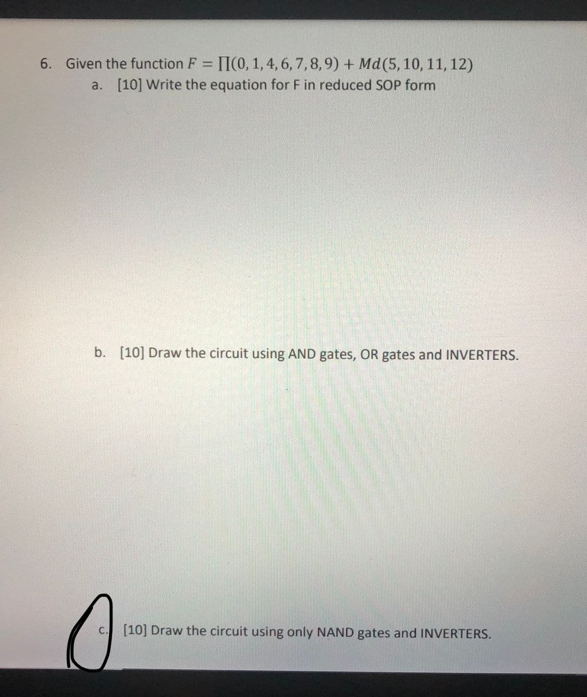 6. Given the function F = [I(0, 1, 4, 6, 7,8,9) + Md(5, 10, 11,12)
a. [10] Write the equation for F in reduced SOP form
b. [10] Draw the circuit using AND gates, OR gates and INVERTERS.
0
c. [10] Draw the circuit using only NAND gates and INVERTERS.
