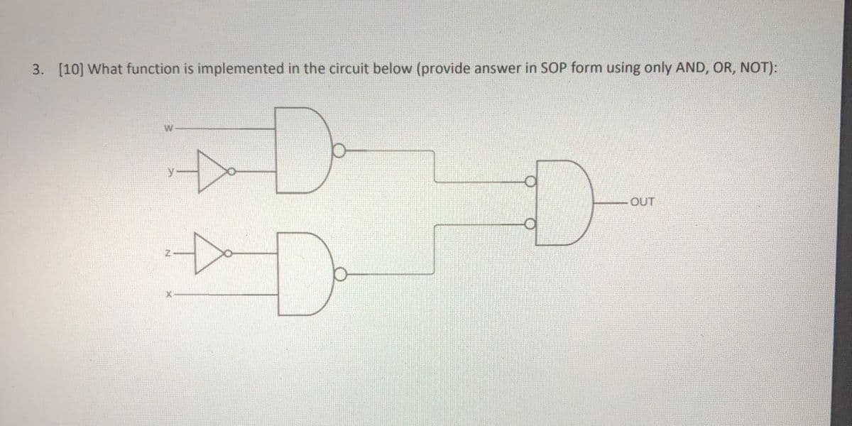 3. [10] What function is implemented in the circuit below (provide answer in SOP form using only AND, OR, NOT):
W
OUT

