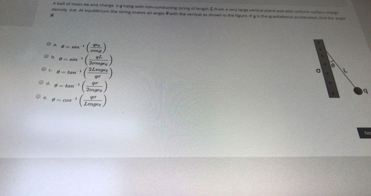 A ball of mass m and charge +q hang with non-conducting string of length L from a very large vertical plane wall with uniform surface charge
density +o. At equilibrium the string makes an angle e with the vertical as shown in the figure. If g is the gravitational acceleration, find the angle
0.
a.
gen
e sin
omg
b.
0 = sin
2omgeo
2Lmgeo
0-tan
go
Od.
go
0 = tan
2mgeo
go
e. 8= cos
Lmgeo
Ne
