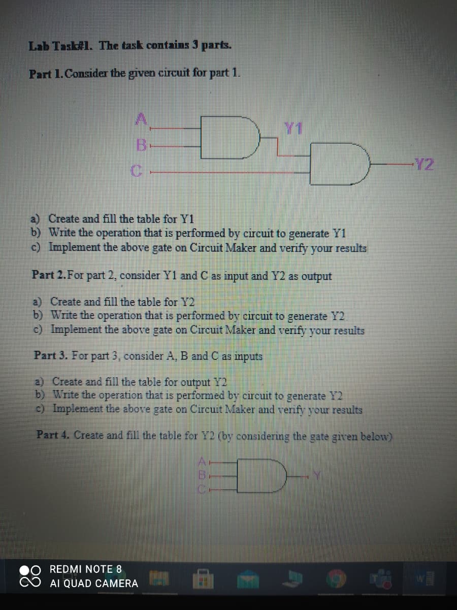 Lab Task#1. The task contains 3 parts.
Part 1.Consider the given circuit for part 1.
Y1
Y2
a) Create and fill the table for Y1
b) Write the operation that is performed by circuit to generate Y1
c) Implement the above gate on Circuit Maker and verify your results
Part 2.For part 2, consider Y1 and C as input and Y2 as output
a) Create and fill the table for Y2
b) Write the operation that is performed by circuit to generate Y2
c) Implement the above gate on Circuit Maker and verify your results
Part 3. For part 3, consider A, B and C as inputs
a) Create and fill the table for output Y2
b) Write the operation that is performed by circuit to generate Y2
) Implement the above gate on Circuit Maker amd verify your results
Part 4. Create and fill the table for Y2 (by considering the gate given below)
REDMI NOTE 8
AI QUAD CAMERA
