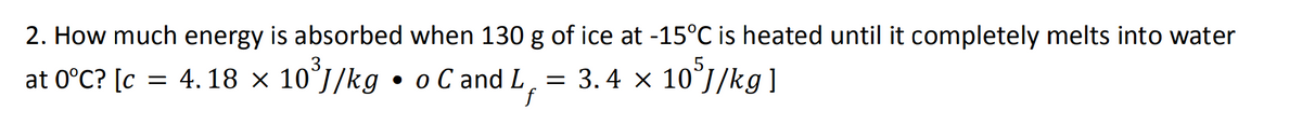 2. How much energy is absorbed when 130 g of ice at -15°C is heated until it completely melts into water
at 0°C? [c = 4.18 × 10³J/kg • o C and L = 3.4 × 10³J/kg]
f