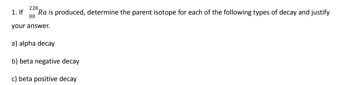 228
88
Ra is produced, determine the parent isotope for each of the following types of decay and justify
your answer.
1. If
a) alpha decay
b) beta negative decay
c) beta positive decay