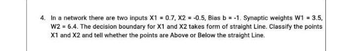 4. In a network there are two inputs X1 0.7, X2 = -0.5, Bias b = -1. Synaptic weights W1 = 3.5,
w2 = 6.4. The decision boundary for X1 and X2 takes form of straight Line. Classify the points
X1 and X2 and tell whether the points are Above or Below the straight Line.
