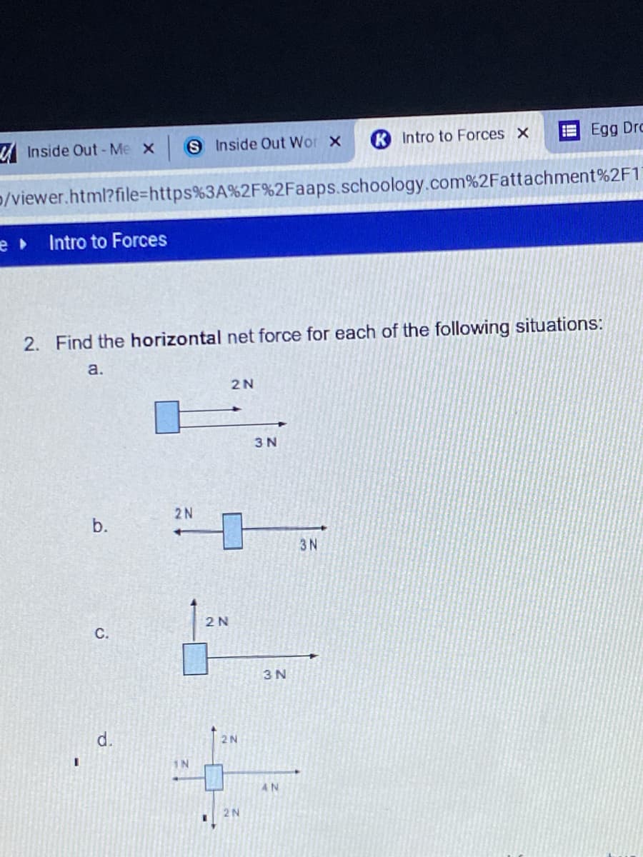 A Inside Out - Me x
SInside Out Wor x
Intro to Forces x
Egg Drc
p/viewer.html?file=https%3A%2F%2Faaps.schoology.com%2Fattachment%2F1
Intro to Forces
2. Find the horizontal net force for each of the following situations:
a.
2N
3 N
2N
3N
2 N
C.
3 N
d.
2N
IN
4N
2N
b.
