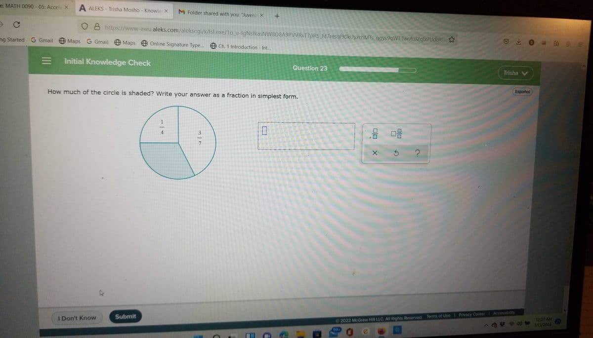 e: MATH 0090 - 05: Accele X
A ALEKS - Trisha Mosho - Knowle X
M Folder shared with you: "Juveni X
8 https://www-awu.aleks.com/alekscgi/x/Isl.exe/1o_u-IgNslkasNW8D8A9PVVRXT7pR5_M7resqf90kUyzchMTs_ggys9qWTTwrJtuJZqlx7Udbx3
ng Started G Gmail
Maps G Gmail
动 三
Maps
Online Signature Type... O Ch. 1 Introduction - Int..
三
Initial Knowledge Check
Question 23
Trisha V
How much of the circle is shaded? Write your answer as a fraction in simplest form.
Español
1
-
3
Accessibility
Submit
Privacy Center
I Don't Know
12:37 AM
2022 McGraw Hill LLC. All Rights Reserved. Terms of Use
21
1713/2022
99+
