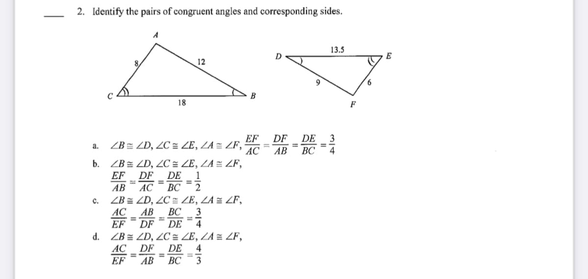 2. Identify the pairs of congruent angles and corresponding sides.
A
13.5
D
E
8.
12
9
6
C
B
18
F
3
DF
ZB = ZD, ZC = ZE, ZA = ZF, AG =AR
EF
DE
a.
ВС
4
b. ZB = ZD, ZC = ZE, ZA = ZF,
EF
DF
DE
1
%3D
АВ
AC
BC
ZB = ZD, 2C = ZE, ZA = ZF,
AC
с.
AB
ВС
EF
DF
DE
4
ZB z ZD, ZC = ZE, ZA = ZF,
DE
ВС
d.
AC
EF
DF
4
%3D
%3D
АВ
3
