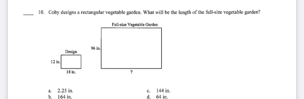 10. Coby designs a rectangular vegetable garden. What will be the length of the full-size vegetable garden?
Full-size Vegetable Garden
96 in.
Design
12 in.
18 in.
а.
2.25 in.
c.
144 in.
b.
164 in.
d.
64 in.
