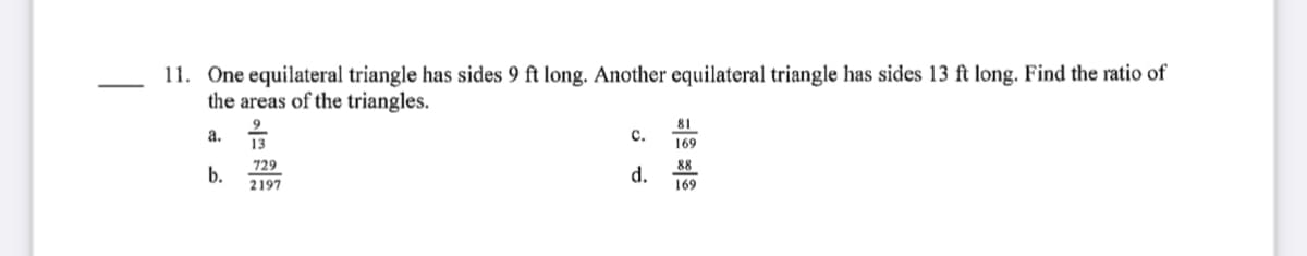 11. One equilateral triangle has sides 9 ft long. Another equilateral triangle has sides 13 ft long. Find the ratio of
the areas of the triangles.
81
9
a. 13
c.
169
729
b.
2197
d.
88
169
