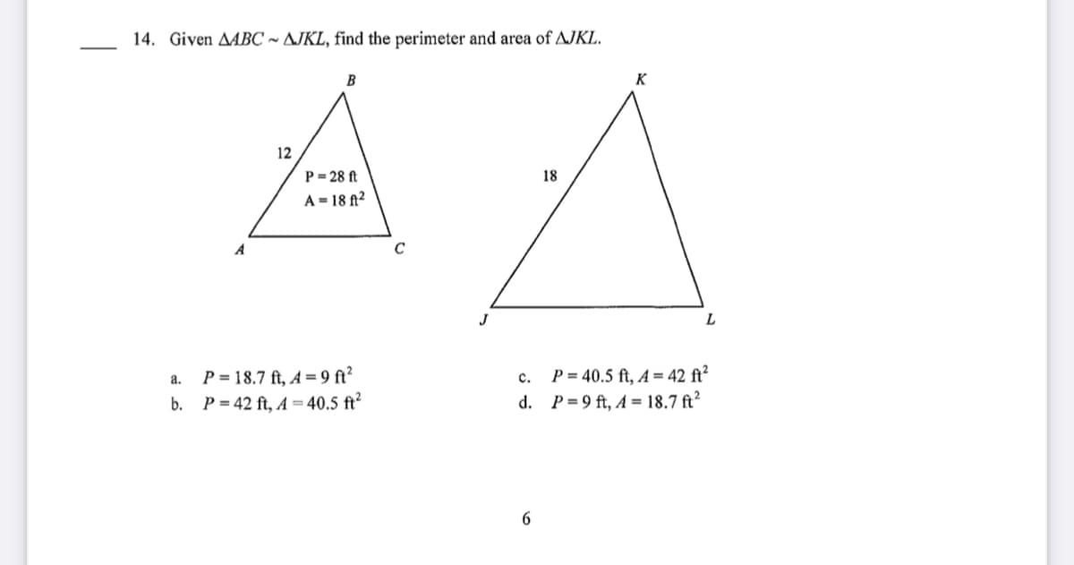 14. Given AABC ~ AJKL, find the perimeter and area of AJKL.
B
K
12
P= 28 ft
18
A = 18 A²
C
L
P = 18.7 ft, A = 9 ft²
b. P = 42 ft, A = 40.5 ft²
P = 40.5 ft, A = 42 ft²
d. P=9 ft, A = 18.7 ft?
a.
c.
6
