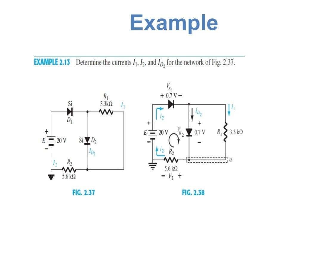 Example
EXAMPLE 2.13 Determine the currents I1, I2, and Ip, for the network of Fig. 2.37.
+ 0.7 V -
R1
3.3k2
Si
Di
E 20 V
0.7 V
R,
3.3 k)
E
20 V
Si D2
R2
R2
5.6 kN
5.6 kQ
- V½ +
FIG. 2.37
FIG. 2.38
