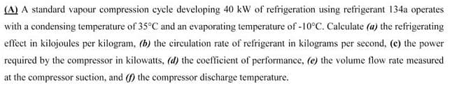 (A) A standard vapour compression cycle developing 40 kW of refrigeration using refrigerant 134a operates
with a condensing temperature of 35°C and an evaporating temperature of -10°C. Calculate (a) the refrigerating
effect in kilojoules per kilogram, (b) the circulation rate of refrigerant in kilograms per second, (e) the power
required by the compressor in kilowatts, (d) the coefficient of performance, (e) the volume flow rate measured
at the compressor suction, and (f) the compressor discharge temperature.
