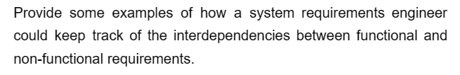 Provide some examples of how a system requirements engineer
could keep track of the interdependencies between functional and
non-functional requirements.