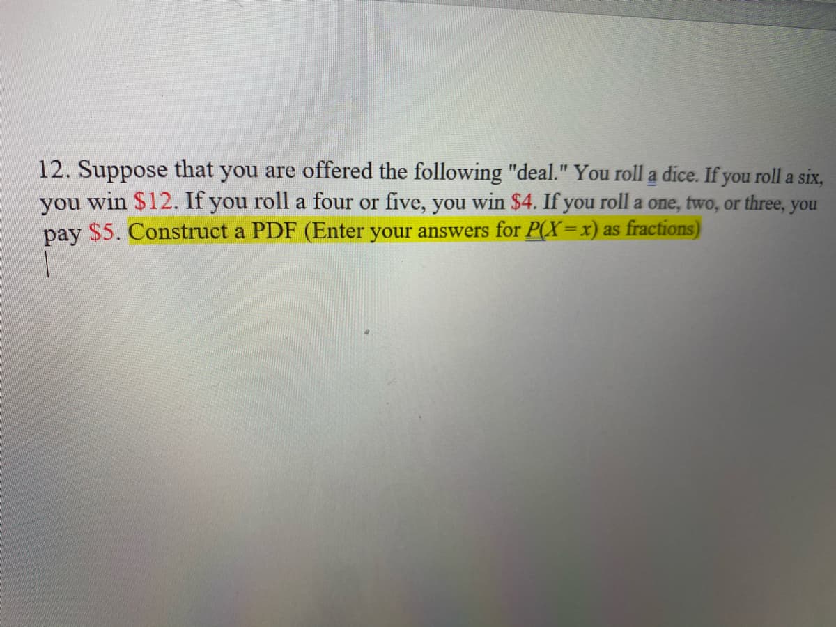 12. Suppose that you are offered the following "deal." You roll a dice. If you roll a six,
you
win $12. If you roll a four or five, you win $4. If you roll a one, two, or three, you
pay $5. Construct a PDF (Enter your answers for P(X=x) as fractions)
