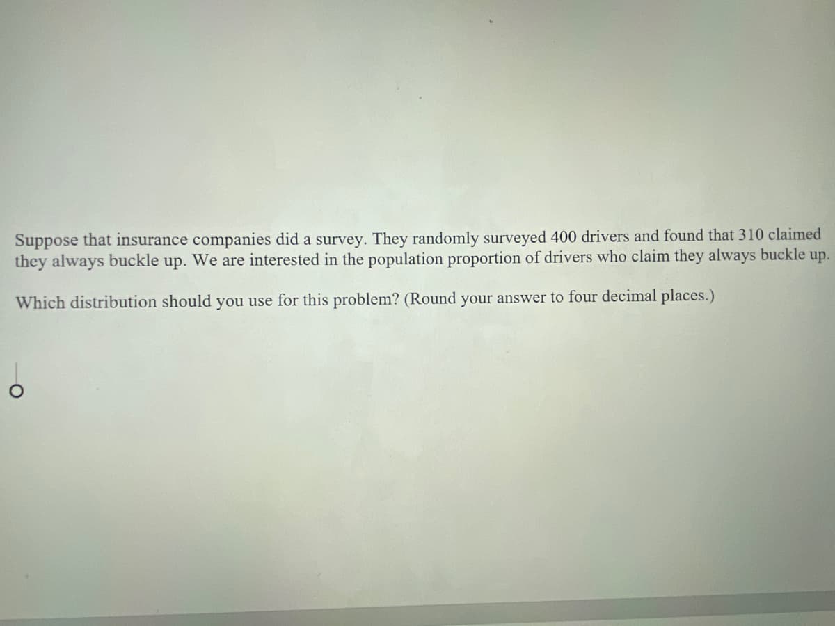 Suppose that insurance companies did a survey. They randomly surveyed 400 drivers and found that 310 claimed
they always buckle up. We are interested in the population proportion of drivers who claim they always buckle up.
Which distribution should you use for this problem? (Round your answer to four decimal places.)
