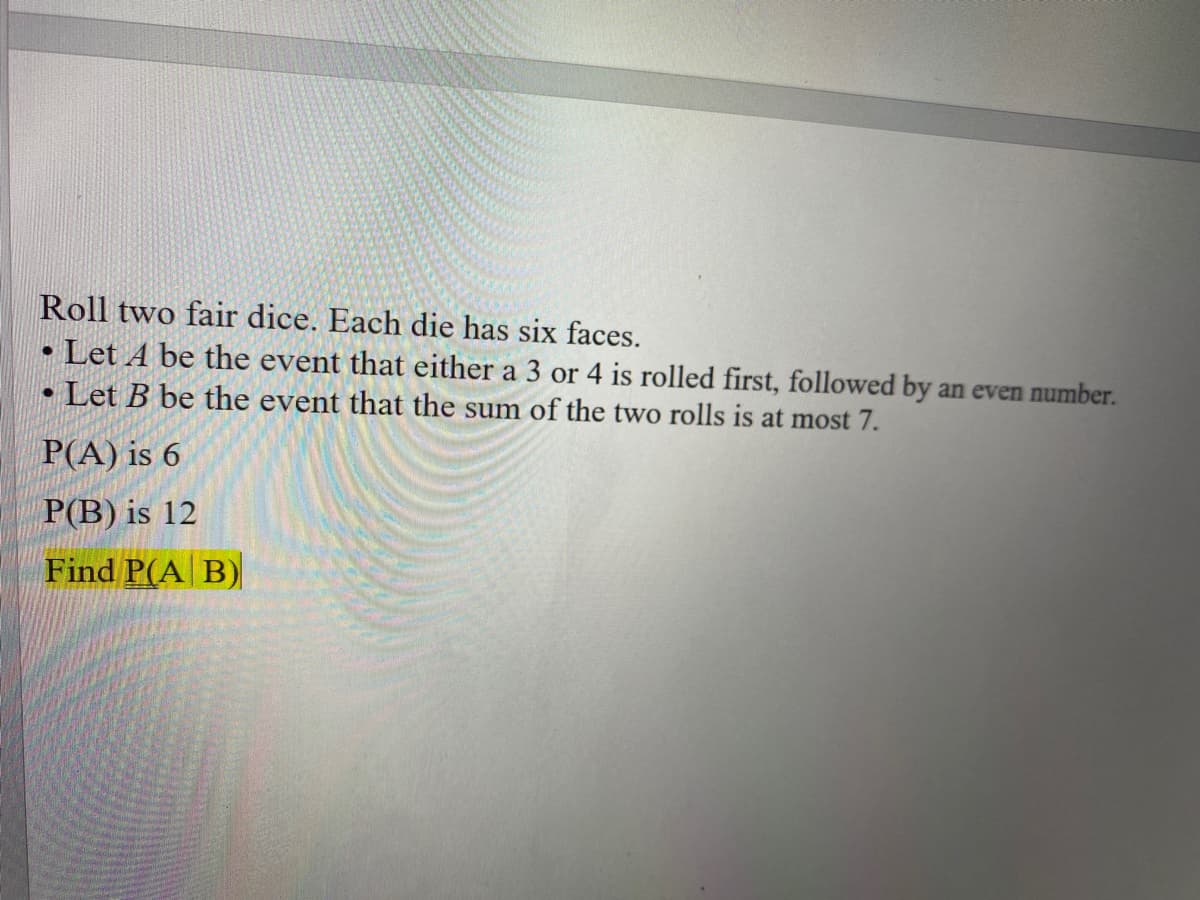 Roll two fair dice. Each die has six faces.
• Let A be the event that either a 3 or 4 is rolled first, followed by an even number.
Let B be the event that the sum of the two rolls is at most 7.
P(A) is 6
P(B) is 12
Find P(A B)
