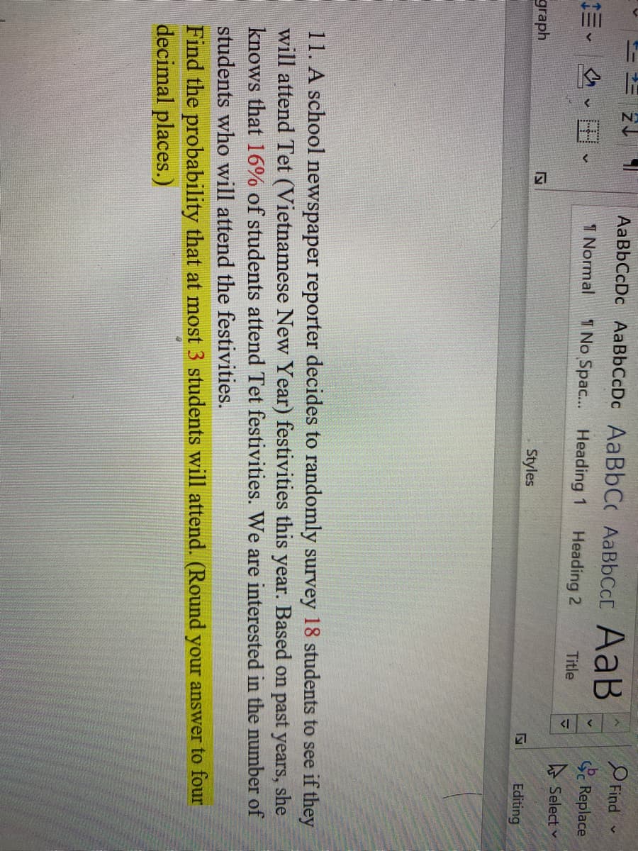 N
AaBbCcDc AaBbCcDc AaBbCc AABBCCC AaB
O Find
Replace
三、 、田、
1 Normal
T No Spac... Heading 1
Heading 2
Title
A Select v
graph
Styles
Editing
11. A school newspaper reporter decides to randomly survey 18 students to see if they
will attend Tet (Vietnamese New Year) festivities this year. Based on past years, she
knows that 16% of students attend Tet festivities. We are interested in the number of
students who will attend the festivities.
Find the probability that at most 3 students will attend. (Round your answer to four
decimal places.)
