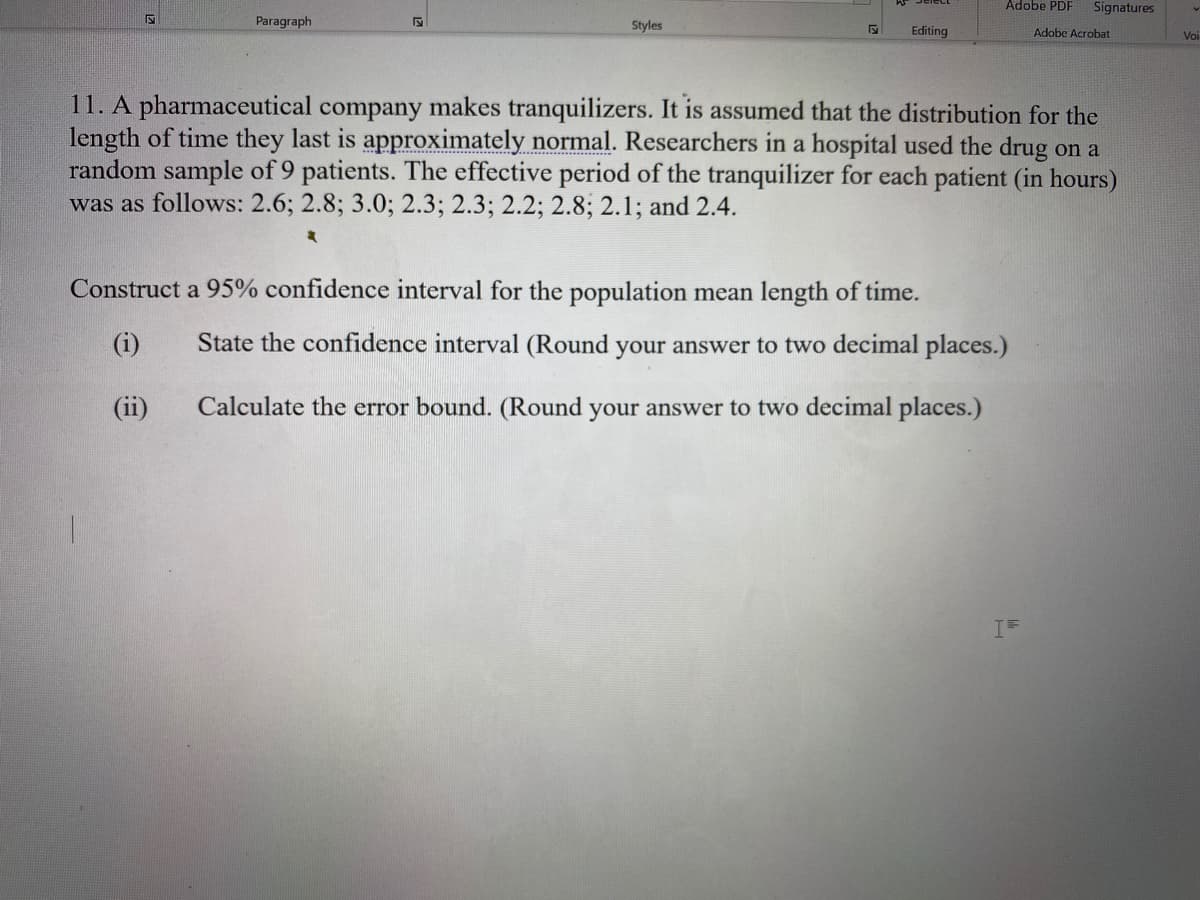 Adobe PDF
Signatures
Paragraph
Styles
Editing
Adobe Acrobat
Voi
11. A pharmaceutical company makes tranquilizers. It is assumed that the distribution for the
length of time they last is approximately normal. Researchers in a hospital used the drug on a
random sample of 9 patients. The effective period of the tranquilizer for each patient (in hours)
was as follows: 2.6; 2.8; 3.0; 2.3; 2.3; 2.2; 2.8; 2.1; and 2.4.
Construct a 95% confidence interval for the population mean length of time.
(i)
State the confidence interval (Round your answer to two decimal places.)
(ii)
Calculate the error bound. (Round your answer to two decimal places.)
