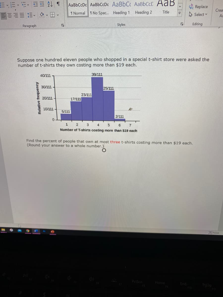 AaBbCcDc AaBbCcDc AaBbCc AABBCCC AaB
Replace
Crea
三三 三、、田、
1 Normal 1 No Spac. Heading 1 Heading 2
Title
A Select v
Ac
Paragraph
Styles
Editing
Suppose one hundred eleven people who shopped in a special t-shirt store were asked the
number of t-shirts they own costing more than $19 each.
40/111
39/111
30/111
25/111
23/111
17/111
20/111
10/111
5/111
2/111
1
3
4
7
Number of T-shirts costing more than $19 each
Find the percent of people that own at most three t-shirts costing more than $19 each.
(Round your answer to a whole number.)
DFocus
PrtScn
Home
End
PoUp
Relative frequency
