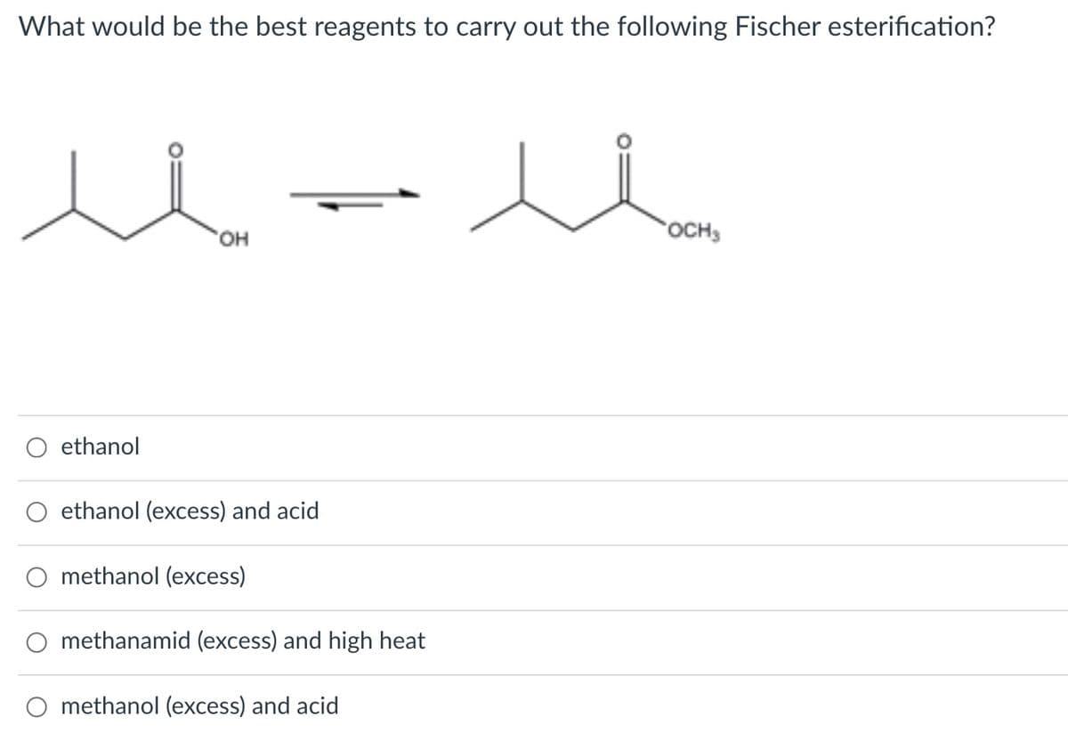 What would be the best reagents to carry out the following Fischer esterification?
он
OCH3
ethanol
ethanol (excess) and acid
methanol (excess)
methanamid (excess) and high heat
O methanol (excess) and acid
