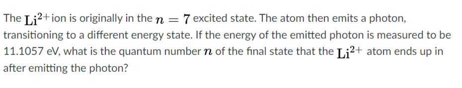 The Li?+ion is originally in the n = 7 excited state. The atom then emits a photon,
%3D
transitioning to a different energy state. If the energy of the emitted photon is measured to be
11.1057 eV, what is the quantum number n of the final state that the Li2+ atom ends up in
after emitting the photon?
