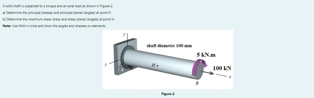 A solid shaft is subjected to a torque and an axial load as shown in Figure-2.
a) Determine the principal stresses and principal planes (angles) at point H.
b) Determine the maximum shear stress and shear planes (angles) at point H.
Note: Use Mohr's circle and show the angles and stresses on elements.
Z
y
shaft diameter 100 mm
Н.
Figure-2
5 kN.m
B
100 KN
x