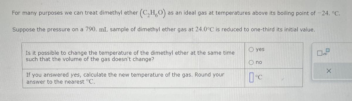 For many purposes we can treat dimethyl ether (C₂HO). as an ideal gas at temperatures above its boiling point of 24. °C.
Suppose the pressure on a 790. mL sample of dimethyl ether gas at 24.0°C is reduced to one-third its initial value.
Oyes
Is it possible to change the temperature of the dimethyl ether at the same time
such that the volume of the gas doesn't change?
О по
X
If you answered yes, calculate the new temperature of the gas. Round your
answer to the nearest °C.
°C