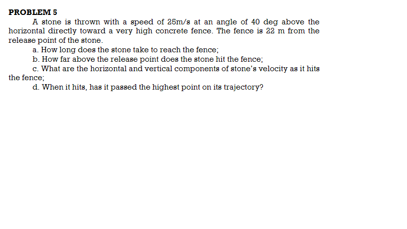 PROBLEM 5
A stone is thrown with a speed of 25m/s at an angle of 40 deg above the
horizontal directly toward a very high concrete fence. The fence is 22 m from the
release point of the stone.
a. How long does the stone take to reach the fence;
b. How far above the release point does the stone hit the fence;
c. What are the horizontal and vertical components of stone's velocity as it hits
the fence;
d. When it hits, has it passed the highest point on its trajectory?
