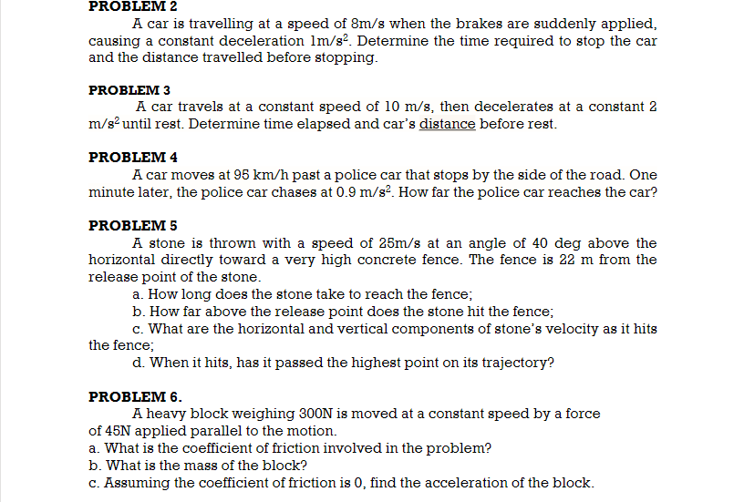 PROBLEM 2
A car is travelling at a speed of 8m/s when the brakes are suddenly applied,
causing a constant deceleration 1m/s?. Determine the time required to stop the car
and the distance travelled before stopping.
PROBLEM 3
A car travels at a constant speed of 10 m/s, then decelerates at a constant 2
m/s until rest. Determine time elapsed and car's distance before rest.
PROBLEM 4
A car moves at 95 km/h past a police car that stops by the side of the road. One
minute later, the police car chases at 0.9 m/s?. How far the police car reaches the car?
PROBLEM 5
A stone is thrown with a speed of 25m/s at an angle of 40 deg above the
horizontal directly toward a very high concrete fence. The fence is 22 m from the
release point of the stone.
a. How long does the stone take to reach the fence;
b. How far above the release point does the stone hit the fence;
c. What are the horizontal and vertical components of stone's velocity as it hits
the fence;
d. When it hits, has it passed the highest point on its trajectory?
PROBLEM 6.
A heavy block weighing 300N is moved at a constant speed by a force
of 45N applied parallel to the motion.
a. What is the coefficient of friction involved in the problem?
b. What is the mass of the block?
C. Assuming the coefficient of friction is 0, find the acceleration of the block.
