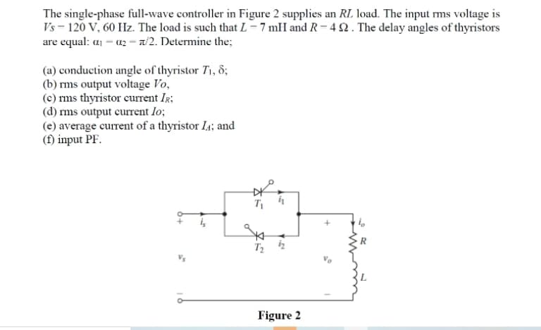 The single-phase full-wave controller in Figure 2 supplies an RL load. The input ms voltage is
Vs - 120 V, 60 Hz. The load is such that L = 7 mH and R = 42 . The delay angles of thyristors
are equal: a1 - a2 – n/2. Determine the;
(a) conduction angle of thyristor T1, 8;
(b) rms output voltage Vo,
(c) rms thyristor current IR;
(d) rms output current lo;
(e) average current of a thyristor I4; and
(f) input PF.
Figure 2
