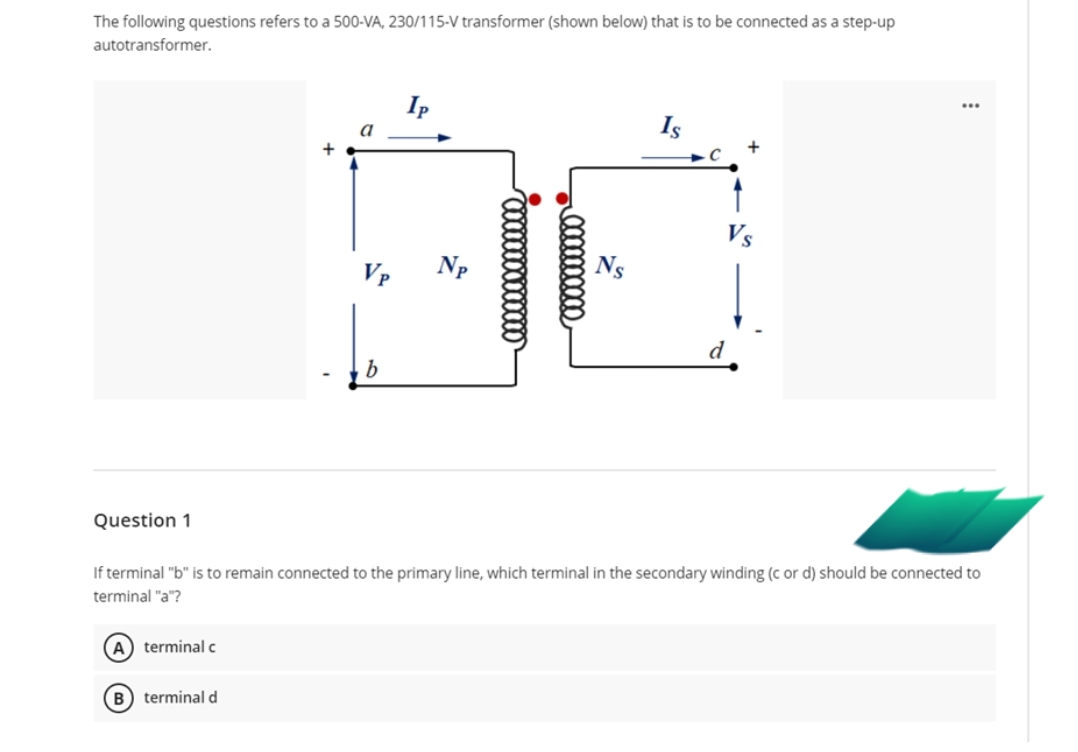 The following questions refers to a 500-VA, 230/115-V transformer (shown below) that is to be connected as a step-up
autotransformer.
Ip
a
Is
Vp
Np
d
Question 1
If terminal "b" is to remain connected to the primary line, which terminal in the secondary winding (c or d) should be connected to
terminal "a"?
A) terminal c
B) terminal d
